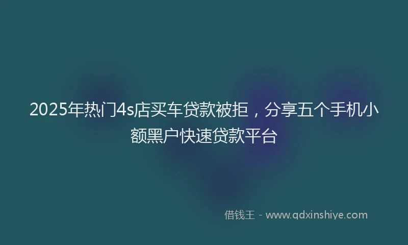 2025年热门4s店买车贷款被拒，分享五个手机小额黑户快速贷款平台