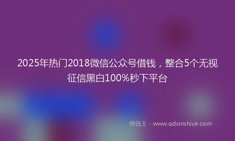 2025年热门2018微信公众号借钱，整合5个无视征信黑白100%秒下平台