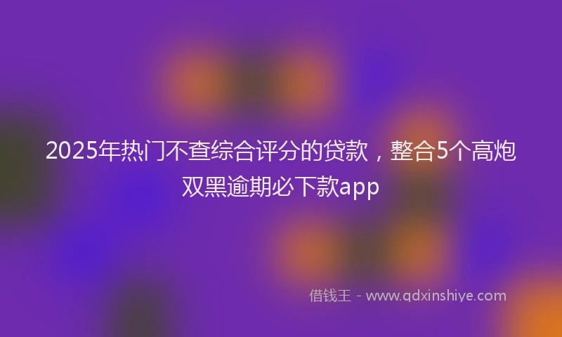 2025年热门不查综合评分的贷款，整合5个高炮双黑逾期必下款app