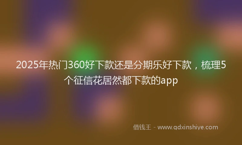2025年热门360好下款还是分期乐好下款，梳理5个征信花居然都下款的app