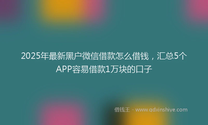 2025年最新黑户微信借款怎么借钱，汇总5个APP容易借款1万块的口子