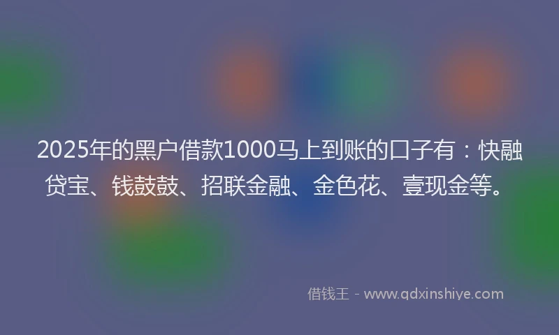 2025年的黑户借款1000马上到账的口子有：快融贷宝、钱鼓鼓、招联金融、金色花、壹现金等。