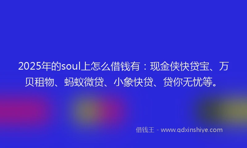 2025年的soul上怎么借钱有：现金侠快贷宝、万贝租物、蚂蚁微贷、小象快贷、贷你无忧等。