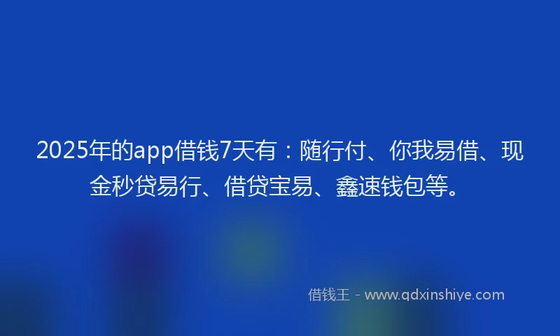 2025年的app借钱7天有：随行付、你我易借、现金秒贷易行、借贷宝易、鑫速钱包等。