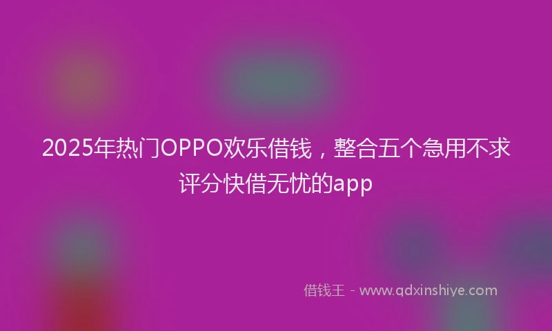 2025年热门OPPO欢乐借钱，整合五个急用不求评分快借无忧的app