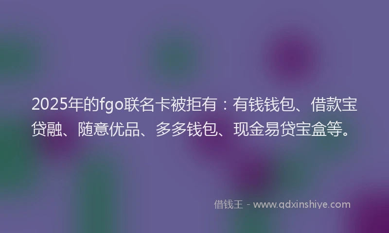 2025年的fgo联名卡被拒有：有钱钱包、借款宝贷融、随意优品、多多钱包、现金易贷宝盒等。