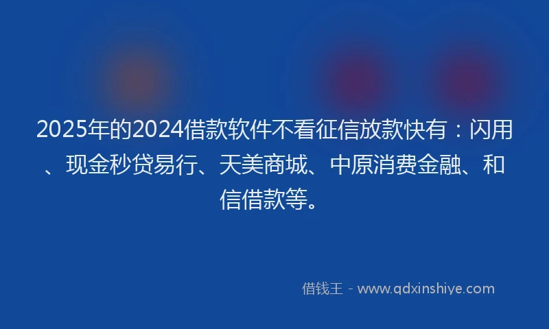 2025年的2024借款软件不看征信放款快有：闪用、现金秒贷易行、天美商城、中原消费金融、和信借款等。