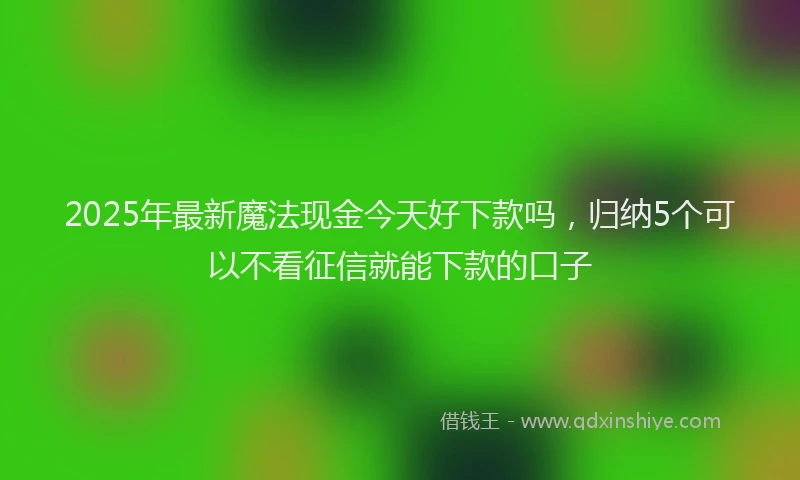 2025年最新魔法现金今天好下款吗，归纳5个可以不看征信就能下款的口子