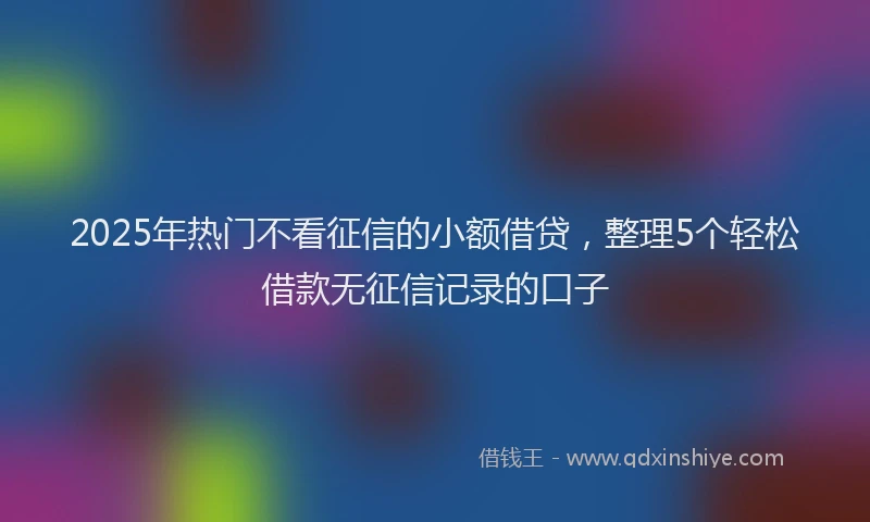 2025年热门不看征信的小额借贷，整理5个轻松借款无征信记录的口子