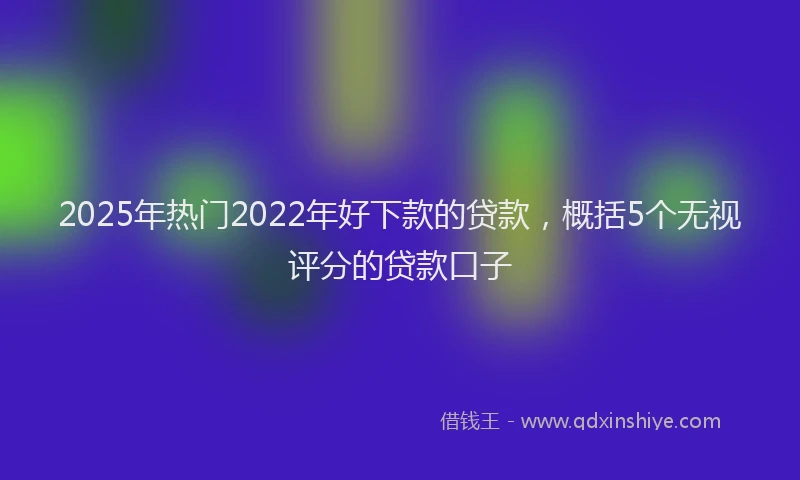 2025年热门2022年好下款的贷款，概括5个无视评分的贷款口子