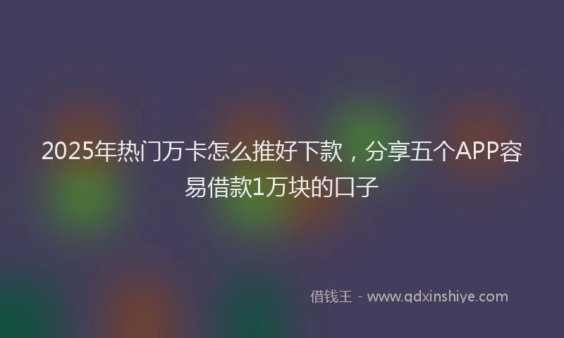 2025年热门万卡怎么推好下款，分享五个APP容易借款1万块的口子