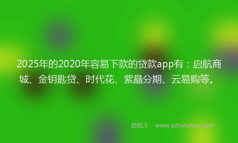 2025年的2020年容易下款的贷款app有：启航商城、金钥匙贷、时代花、紫晶分期、云易购等。