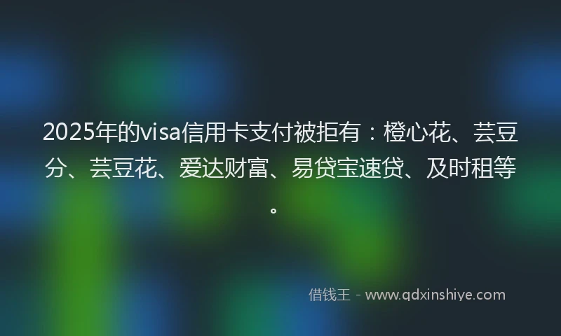 2025年的visa信用卡支付被拒有：橙心花、芸豆分、芸豆花、爱达财富、易贷宝速贷、及时租等。