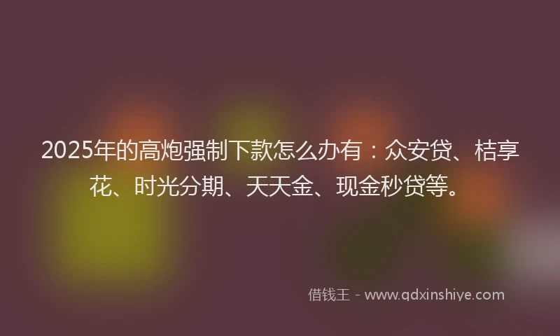 2025年的高炮强制下款怎么办有：众安贷、桔享花、时光分期、天天金、现金秒贷等。