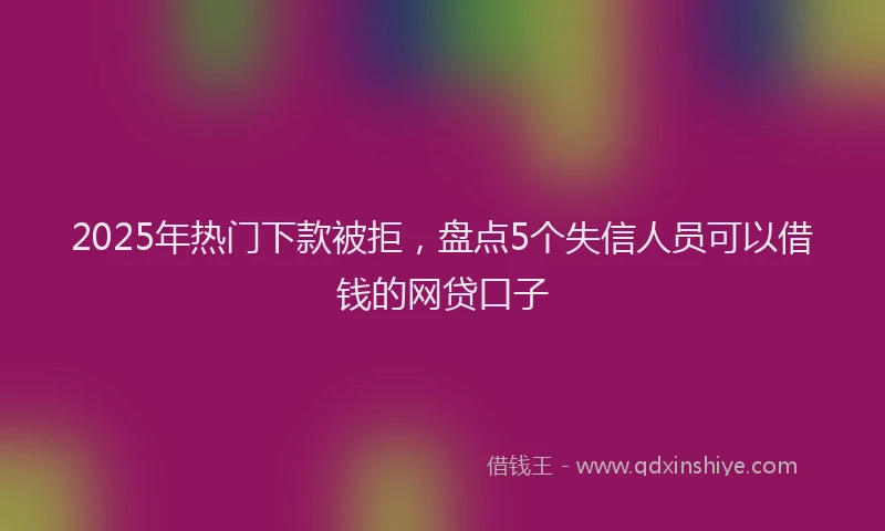 2025年热门下款被拒，盘点5个失信人员可以借钱的网贷口子