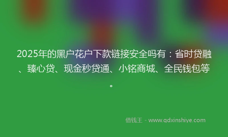 2025年的黑户花户下款链接安全吗有：省时贷融、臻心贷、现金秒贷通、小铭商城、全民钱包等。
