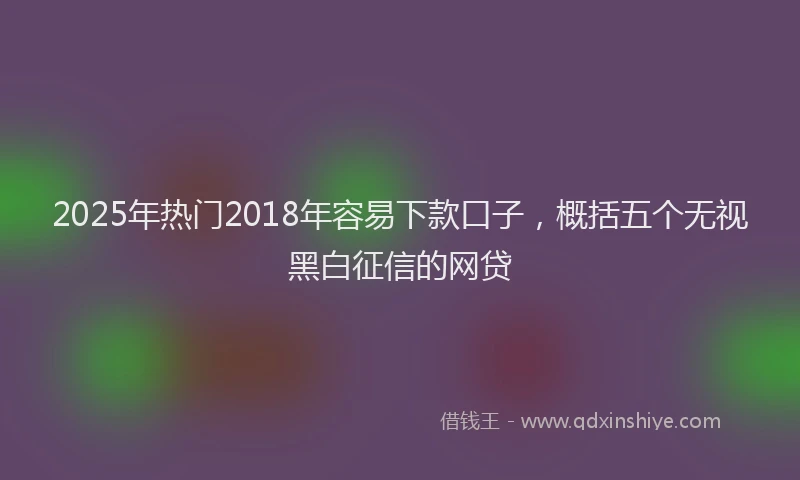 2025年热门2018年容易下款口子，概括五个无视黑白征信的网贷