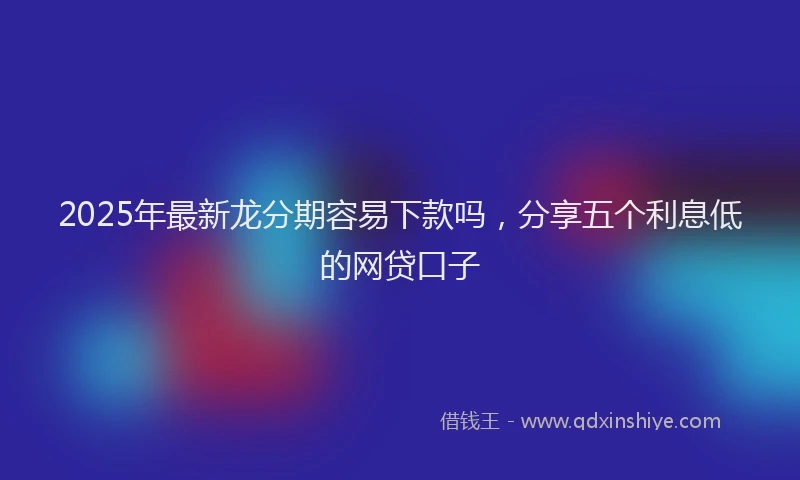 2025年最新龙分期容易下款吗，分享五个利息低的网贷口子