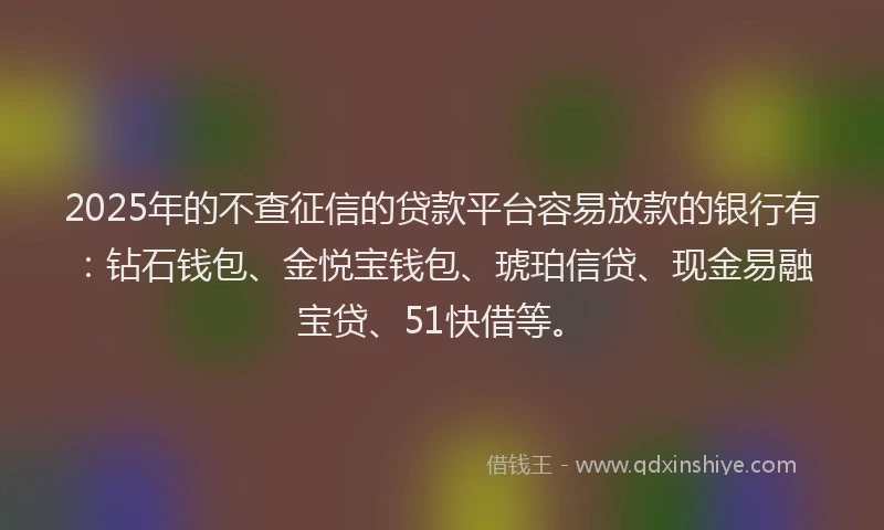 2025年的不查征信的贷款平台容易放款的银行有：钻石钱包、金悦宝钱包、琥珀信贷、现金易融宝贷、51快借等。