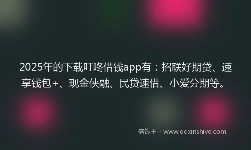 2025年的下载叮咚借钱app有：招联好期贷、速享钱包+、现金侠融、民贷速借、小爱分期等。