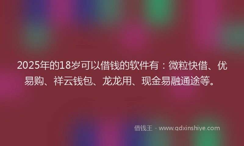 2025年的18岁可以借钱的软件有：微粒快借、优易购、祥云钱包、龙龙用、现金易融通途等。