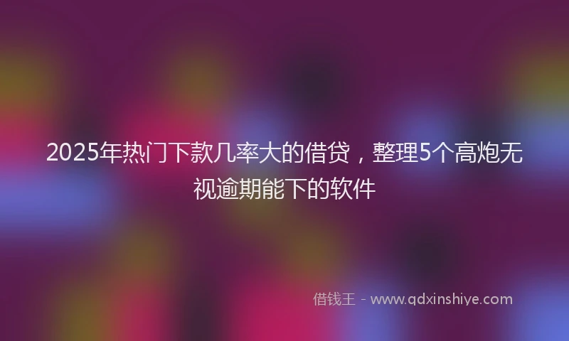 2025年热门下款几率大的借贷，整理5个高炮无视逾期能下的软件