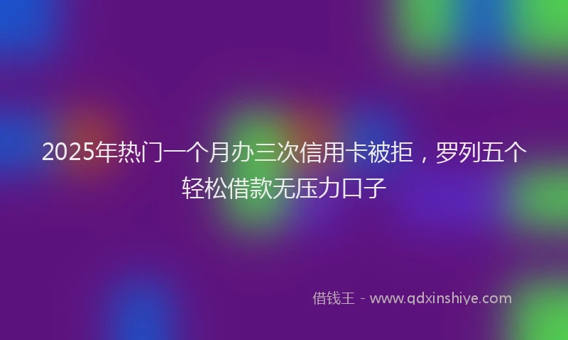 2025年热门一个月办三次信用卡被拒，罗列五个轻松借款无压力口子