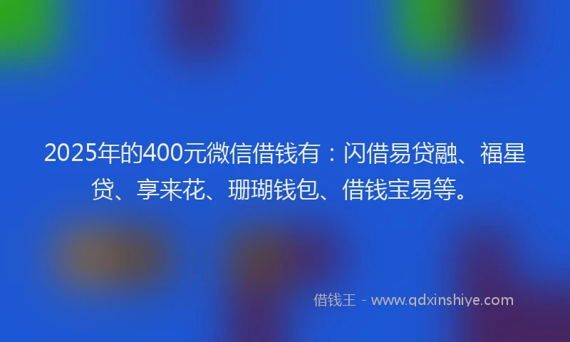 2025年的400元微信借钱有：闪借易贷融、福星贷、享来花、珊瑚钱包、借钱宝易等。