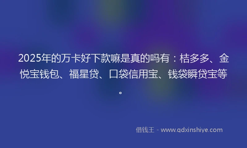 2025年的万卡好下款嘛是真的吗有：桔多多、金悦宝钱包、福星贷、口袋信用宝、钱袋瞬贷宝等。