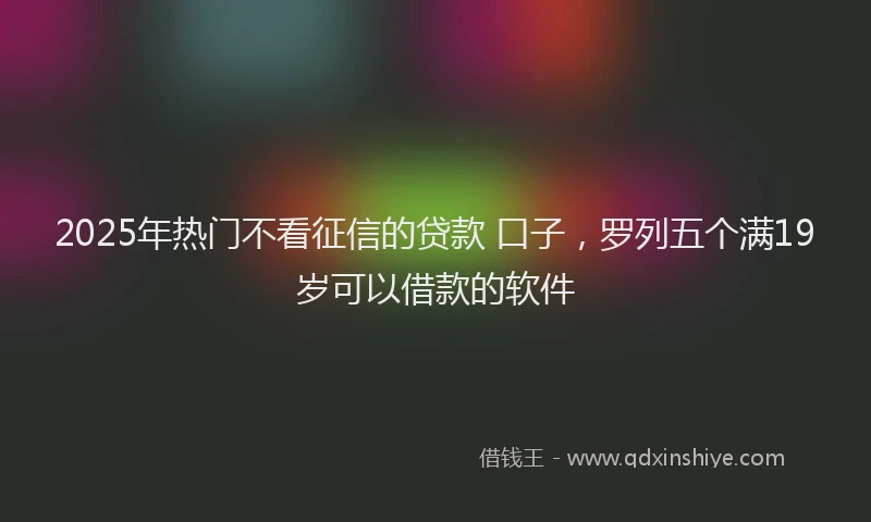 2025年热门不看征信的贷款 口子，罗列五个满19岁可以借款的软件