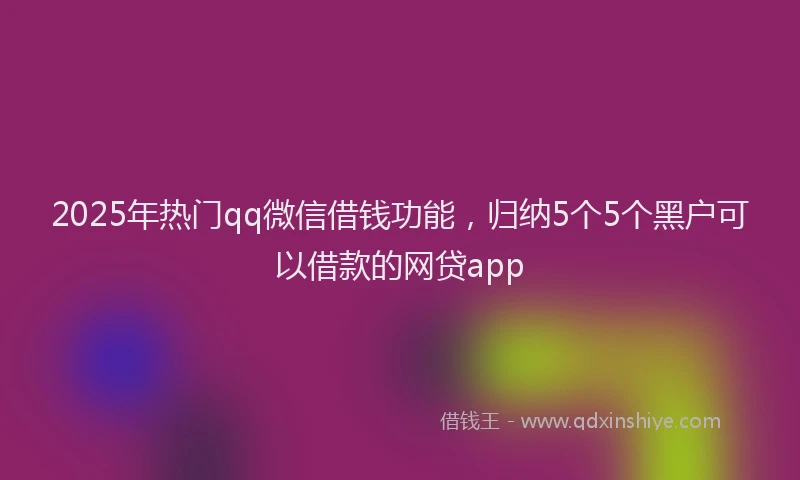2025年热门qq微信借钱功能，归纳5个5个黑户可以借款的网贷app