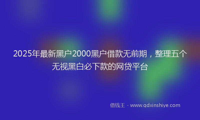 2025年最新黑户2000黑户借款无前期，整理五个无视黑白必下款的网贷平台