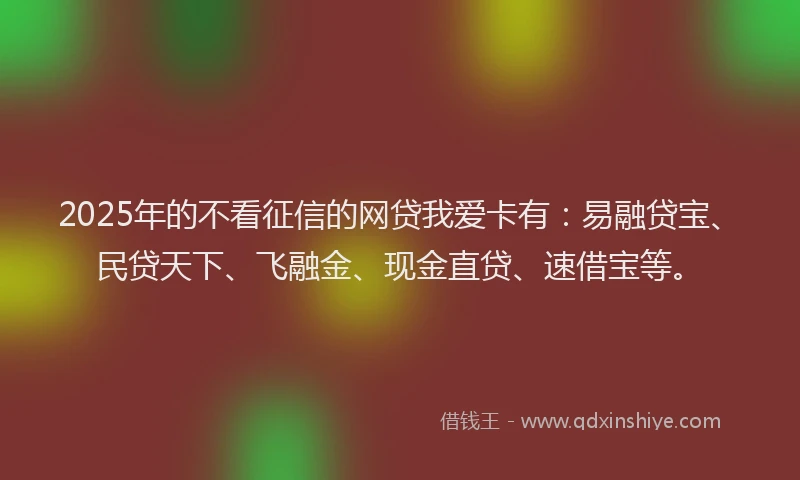 2025年的不看征信的网贷我爱卡有：易融贷宝、民贷天下、飞融金、现金直贷、速借宝等。