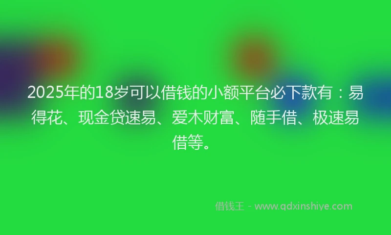 2025年的18岁可以借钱的小额平台必下款有：易得花、现金贷速易、爱木财富、随手借、极速易借等。