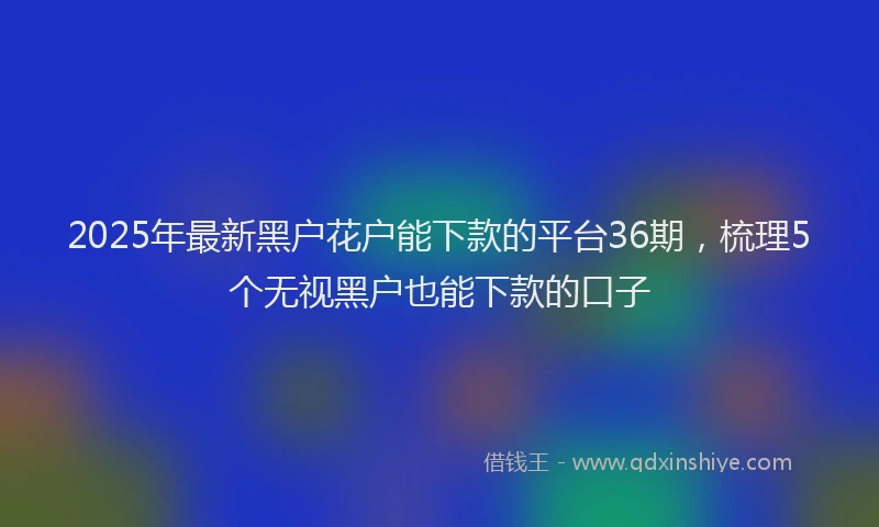 2025年最新黑户花户能下款的平台36期，梳理5个无视黑户也能下款的口子