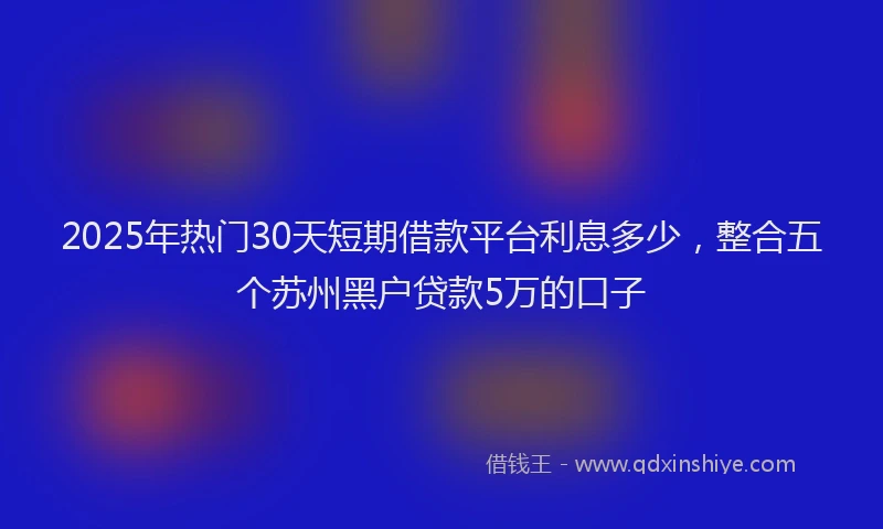 2025年热门30天短期借款平台利息多少，整合五个苏州黑户贷款5万的口子