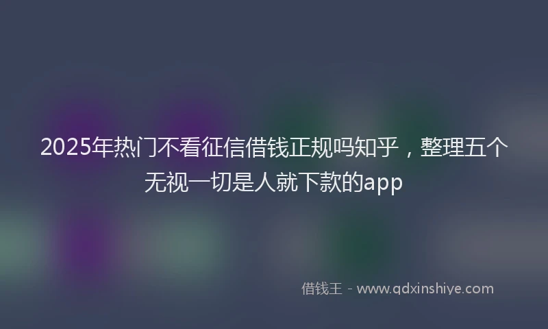 2025年热门不看征信借钱正规吗知乎，整理五个无视一切是人就下款的app