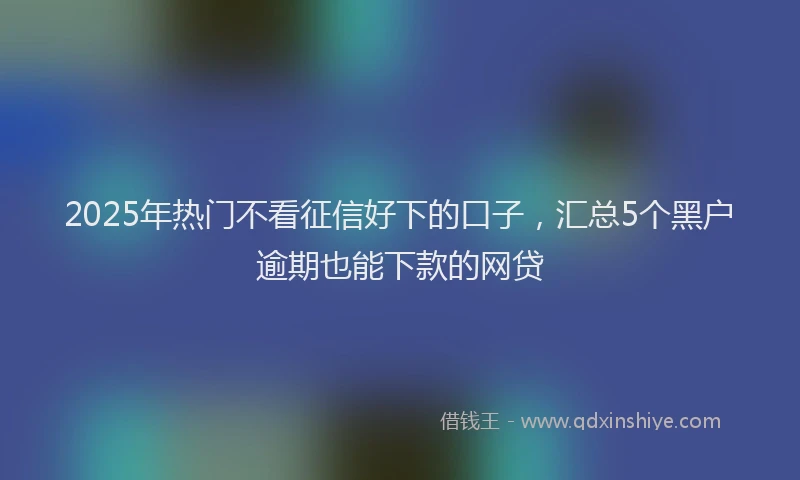 2025年热门不看征信好下的口子，汇总5个黑户逾期也能下款的网贷