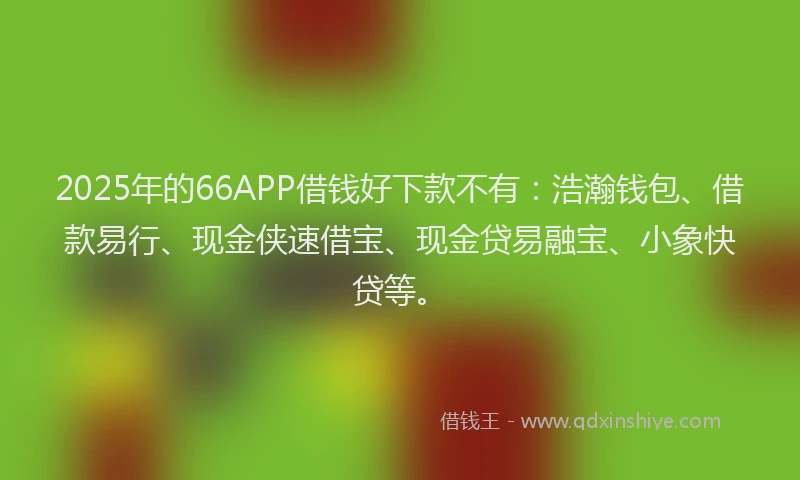 2025年的66APP借钱好下款不有：浩瀚钱包、借款易行、现金侠速借宝、现金贷易融宝、小象快贷等。