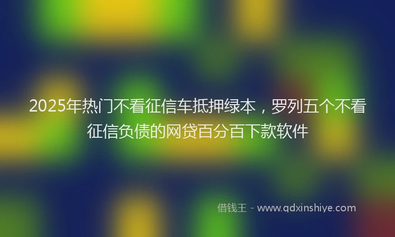 2025年热门不看征信车抵押绿本，罗列五个不看征信负债的网贷百分百下款软件