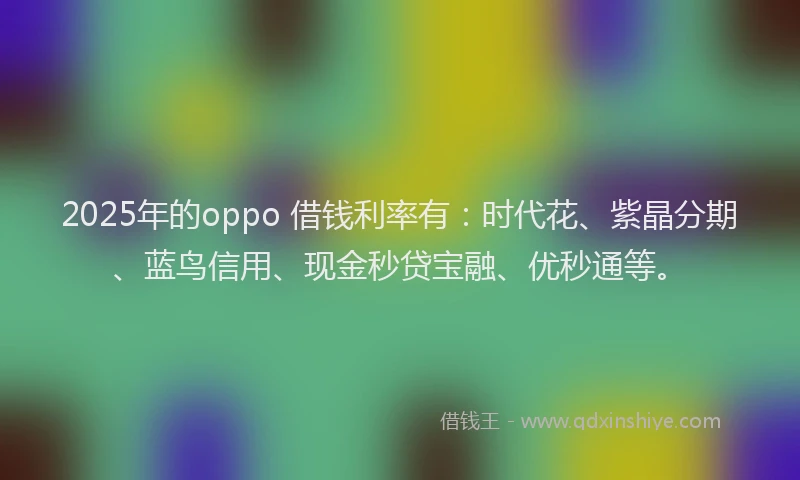 2025年的oppo 借钱利率有：时代花、紫晶分期、蓝鸟信用、现金秒贷宝融、优秒通等。