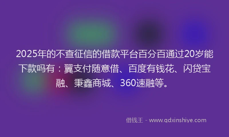 2025年的不查征信的借款平台百分百通过20岁能下款吗有：翼支付随意借、百度有钱花、闪贷宝融、秉鑫商城、360速融等。