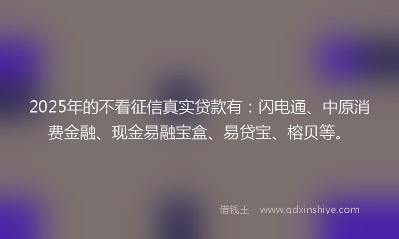 2025年的不看征信真实贷款有：闪电通、中原消费金融、现金易融宝盒、易贷宝、榕贝等。