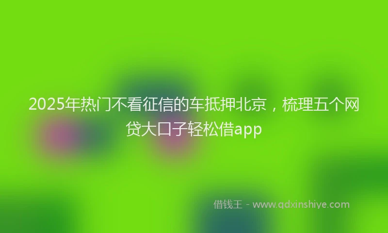 2025年热门不看征信的车抵押北京，梳理五个网贷大口子轻松借app