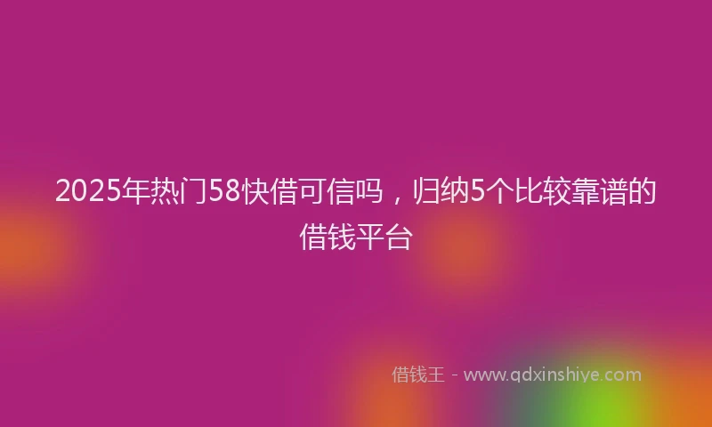 2025年热门58快借可信吗，归纳5个比较靠谱的借钱平台