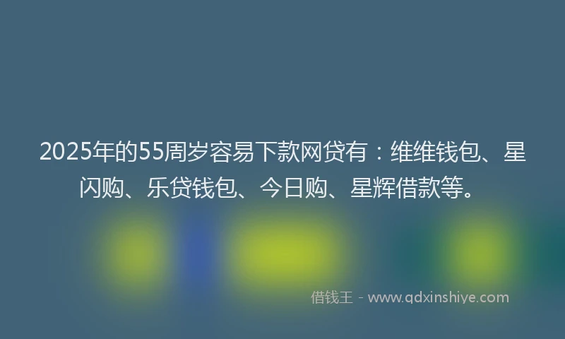 2025年的55周岁容易下款网贷有：维维钱包、星闪购、乐贷钱包、今日购、星辉借款等。