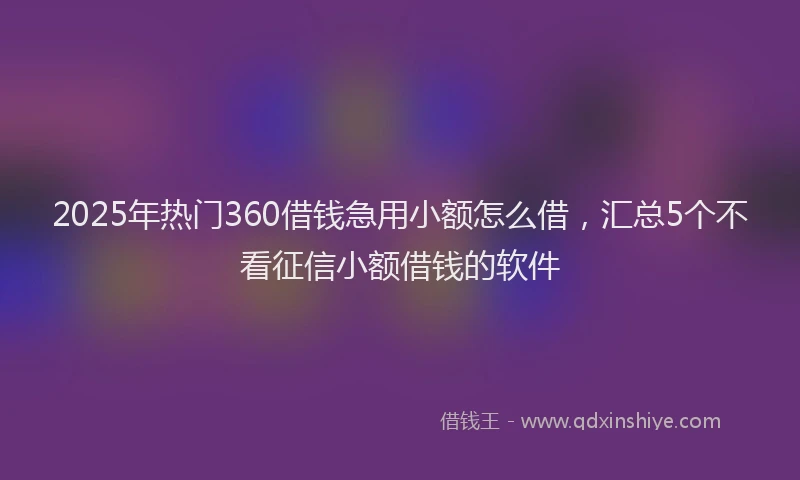 2025年热门360借钱急用小额怎么借，汇总5个不看征信小额借钱的软件