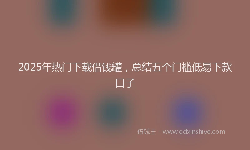 2025年热门下载借钱罐，总结五个门槛低易下款口子