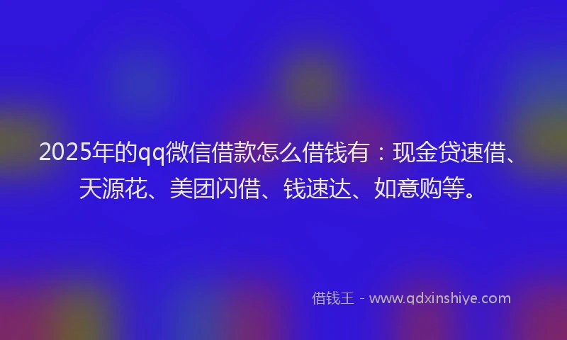 2025年的qq微信借款怎么借钱有：现金贷速借、天源花、美团闪借、钱速达、如意购等。