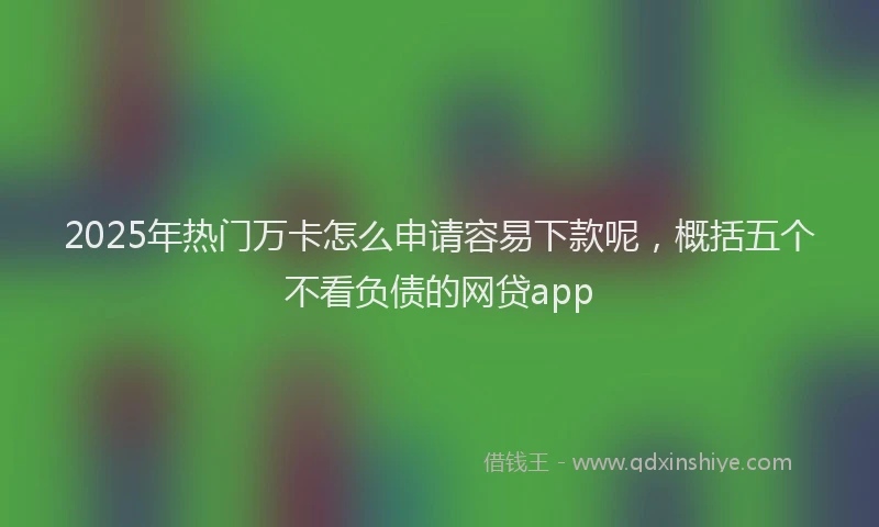 2025年热门万卡怎么申请容易下款呢，概括五个不看负债的网贷app